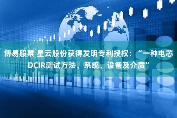 博易股票 星云股份获得发明专利授权：“一种电芯DCIR测试方法、系统、设备及介质”