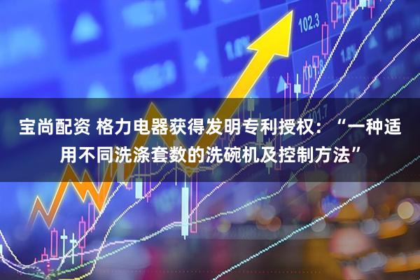宝尚配资 格力电器获得发明专利授权：“一种适用不同洗涤套数的洗碗机及控制方法”