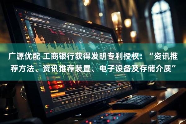 广源优配 工商银行获得发明专利授权：“资讯推荐方法、资讯推荐装置、电子设备及存储介质”