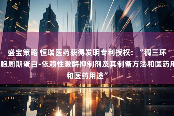 盛宝策略 恒瑞医药获得发明专利授权：“稠三环类细胞周期蛋白-依赖性激酶抑制剂及其制备方法和医药用途”