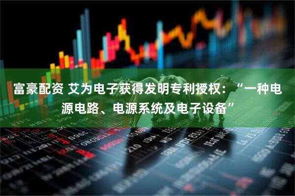 富豪配资 艾为电子获得发明专利授权：“一种电源电路、电源系统及电子设备”