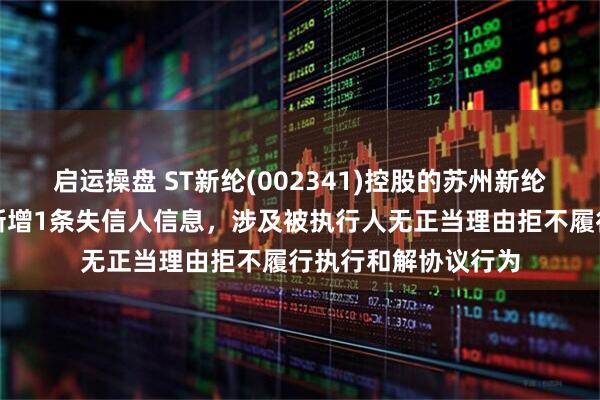 启运操盘 ST新纶(002341)控股的苏州新纶超净技术有限公司新增1条失信人信息，涉及被执行人无正当理由拒不履行执行和解协议行为