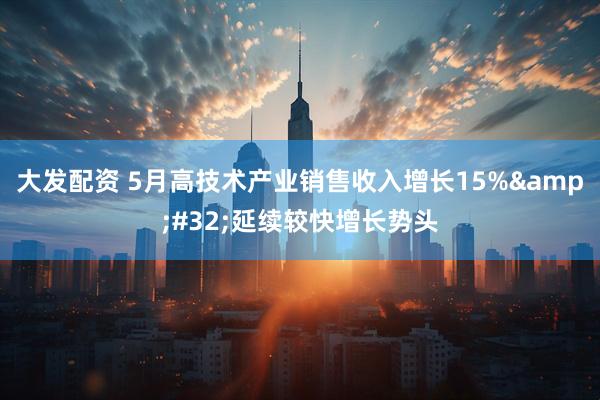 大发配资 5月高技术产业销售收入增长15%&#32;延续较快增长势头
