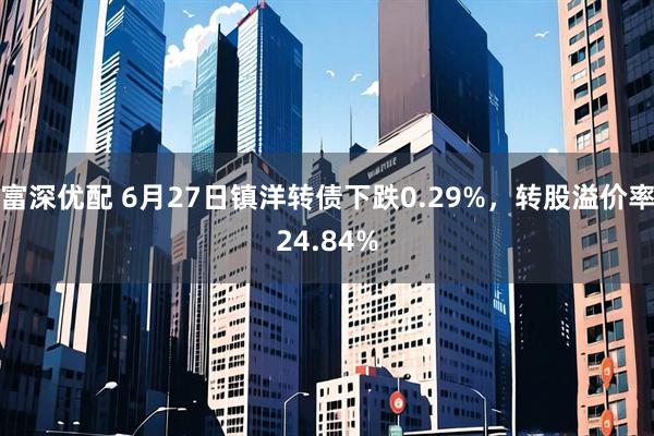 富深优配 6月27日镇洋转债下跌0.29%，转股溢价率24.84%