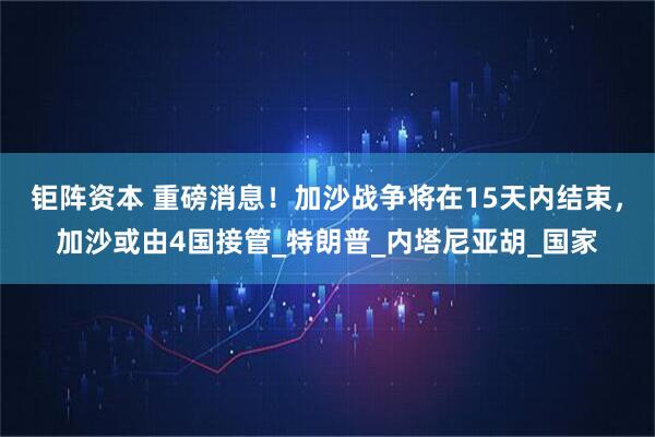 钜阵资本 重磅消息！加沙战争将在15天内结束，加沙或由4国接管_特朗普_内塔尼亚胡_国家
