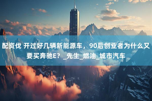 配资伐 开过好几辆新能源车，90后创业者为什么又要买奔驰E？_先生_燃油_城市汽车