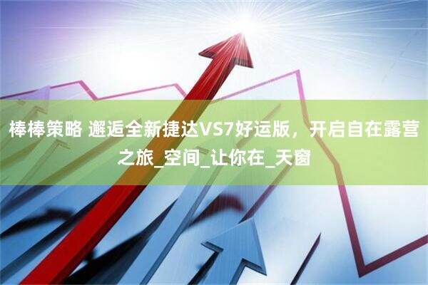 棒棒策略 邂逅全新捷达VS7好运版，开启自在露营之旅_空间_让你在_天窗