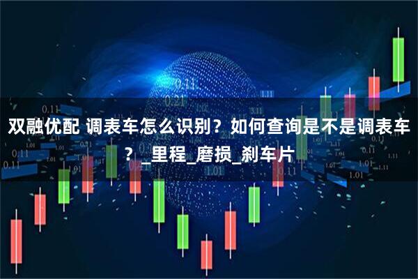 双融优配 调表车怎么识别？如何查询是不是调表车？_里程_磨损_刹车片