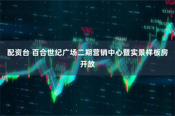 配资台 百合世纪广场二期营销中心暨实景样板房开放