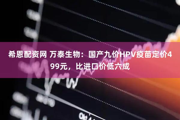 希恩配资网 万泰生物：国产九价HPV疫苗定价499元，比进口价低六成