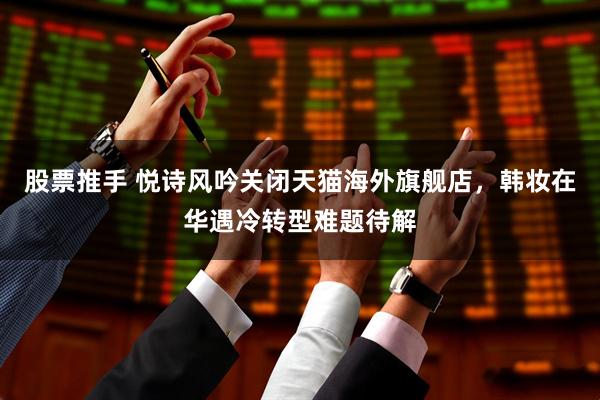 股票推手 悦诗风吟关闭天猫海外旗舰店，韩妆在华遇冷转型难题待解