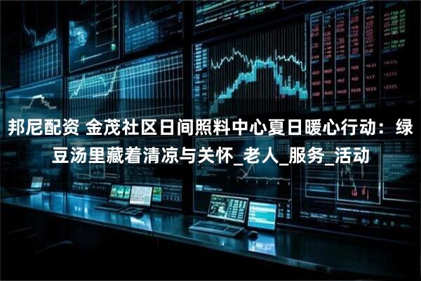 邦尼配资 金茂社区日间照料中心夏日暖心行动：绿豆汤里藏着清凉与关怀_老人_服务_活动
