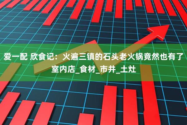 爱一配 欣食记：火遍三镇的石头老火锅竟然也有了室内店_食材_市井_土灶