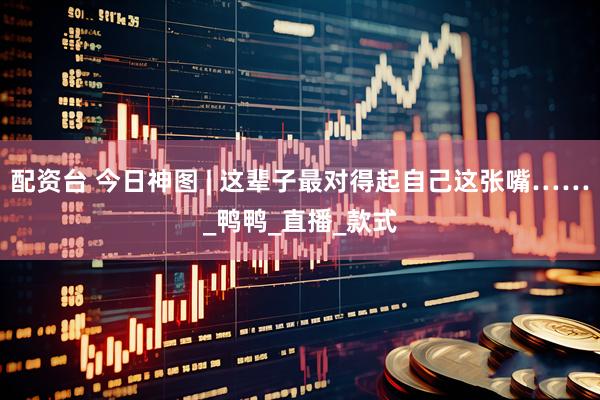 配资台 今日神图 | 这辈子最对得起自己这张嘴……_鸭鸭_直播_款式