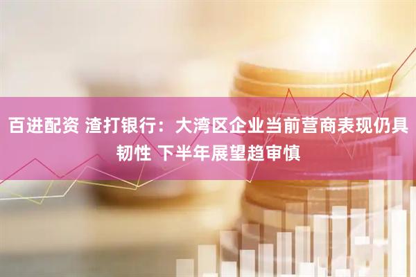 百进配资 渣打银行：大湾区企业当前营商表现仍具韧性 下半年展望趋审慎