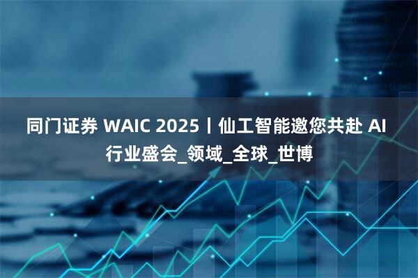同门证券 WAIC 2025丨仙工智能邀您共赴 AI 行业盛会_领域_全球_世博