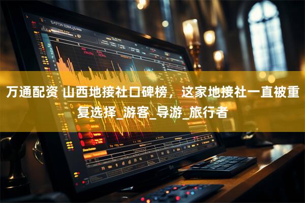 万通配资 山西地接社口碑榜，这家地接社一直被重复选择_游客_导游_旅行者