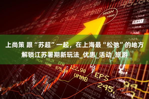 上尚策 跟“苏超”一起，在上海最“松弛”的地方解锁江苏暑期新玩法_优惠_活动_旅游