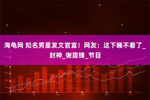 海龟网 知名男星发文官宣！网友：这下睡不着了_封神_谢霆锋_节目