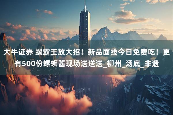 大牛证券 螺霸王放大招！新品面线今日免费吃！更有500份螺蛳酱现场送送送_柳州_汤底_非遗