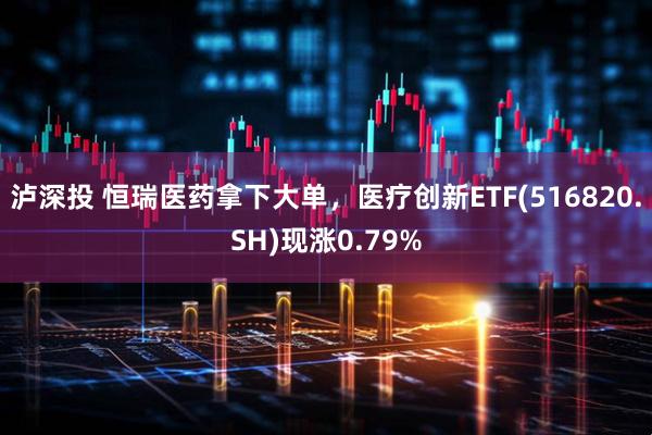 泸深投 恒瑞医药拿下大单，医疗创新ETF(516820.SH)现涨0.79%