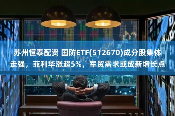 苏州恒泰配资 国防ETF(512670)成分股集体走强，菲利华涨超5%，军贸需求或成新增长点