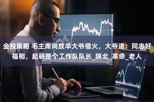 金投策略 毛主席向放羊大爷借火，大爷道：同志好福相，起码是个工作队队长_陕北_革命_老人