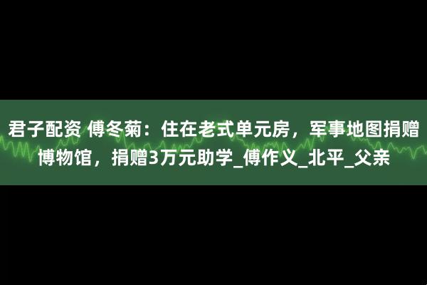 君子配资 傅冬菊：住在老式单元房，军事地图捐赠博物馆，捐赠3万元助学_傅作义_北平_父亲